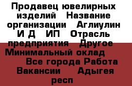 Продавец ювелирных изделий › Название организации ­ Аглиулин И.Д,, ИП › Отрасль предприятия ­ Другое › Минимальный оклад ­ 30 000 - Все города Работа » Вакансии   . Адыгея респ.